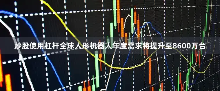炒股使用杠杆全球人形机器人年度需求将提升至8600万台