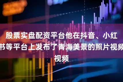 股票实盘配资平台他在抖音、小红书等平台上发布了青海美景的照片视频