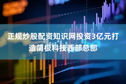 正规炒股配资知识网投资3亿元打造简极科技西部总部